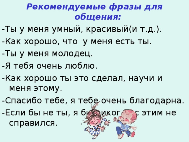 Рекомендуемые фразы для общения: -Ты у меня умный, красивый(и т.д.). -Как хорошо, что у меня есть ты. -Ты у меня молодец. -Я тебя очень люблю. -Как хорошо ты это сделал, научи и меня этому. -Спасибо тебе, я тебе очень благодарна. -Если бы не ты, я бы никогда с этим не справился. 