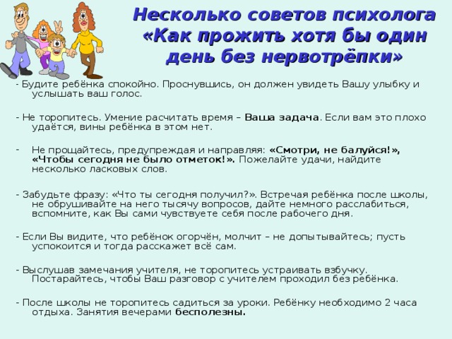 Несколько советов психолога  «Как прожить хотя бы один день без нервотрёпки» - Будите ребёнка спокойно. Проснувшись, он должен увидеть Вашу улыбку и услышать ваш голос. - Не торопитесь. Умение расчитать время – Ваша задача . Если вам это плохо удаётся, вины ребёнка в этом нет. Не прощайтесь, предупреждая и направляя: «Смотри, не балуйся!», «Чтобы сегодня  не было отметок!». Пожелайте удачи, найдите несколько ласковых слов.  - Забудьте фразу: «Что ты сегодня получил?». Встречая ребёнка после школы, не обрушивайте на него тысячу вопросов, дайте немного расслабиться, вспомните, как Вы сами чувствуете себя после рабочего дня. - Если Вы видите, что ребёнок огорчён, молчит – не допытывайтесь; пусть успокоится и тогда расскажет всё сам. - Выслушав замечания учителя, не торопитесь устраивать взбучку. Постарайтесь, чтобы Ваш разговор с учителем проходил без ребёнка. - После школы не торопитесь садиться за уроки. Ребёнку необходимо 2 часа отдыха. Занятия вечерами бесполезны. 