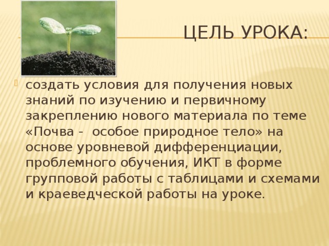  Цель урока: создать условия для получения новых знаний по изучению и первичному закреплению нового материала по теме «Почва - особое природное тело» на основе уровневой дифференциации, проблемного обучения, ИКТ в форме групповой работы с таблицами и схемами и краеведческой работы на уроке. 