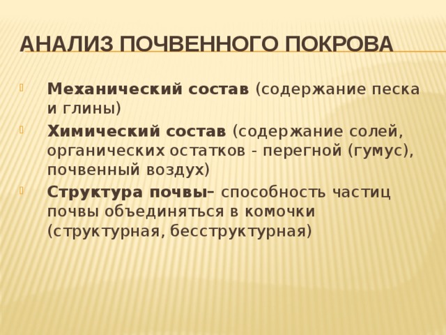 Анализ почвенного покрова Механический состав (содержание песка и глины) Химический состав (содержание солей, органических остатков - перегной (гумус), почвенный воздух) Структура почвы– способность частиц почвы объединяться в комочки (структурная, бесструктурная) 