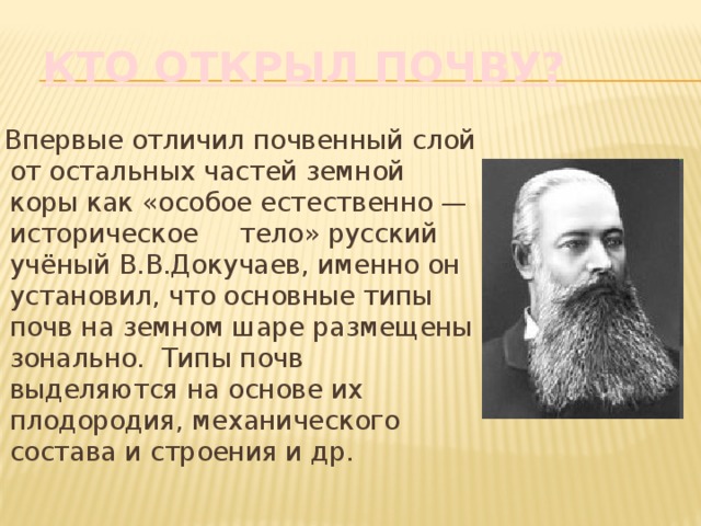 Кто открыл почву?  Впервые отличил почвенный слой от остальных частей земной коры как «особое естественно — историческое тело» русский учёный В.В.Докучаев, именно он установил, что основные типы почв на земном шаре размещены зонально. Типы почв выделяются на основе их плодородия, механического состава и строения и др. 