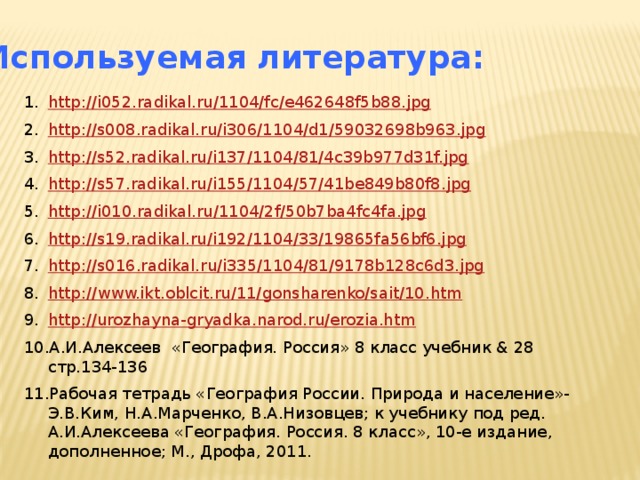 Используемая литература: http://i052.radikal.ru/1104/fc/e462648f5b88.jpg http://s008.radikal.ru/i306/1104/d1/59032698b963.jpg http://s52.radikal.ru/i137/1104/81/4c39b977d31f.jpg http://s57.radikal.ru/i155/1104/57/41be849b80f8.jpg http://i010.radikal.ru/1104/2f/50b7ba4fc4fa.jpg http://s19.radikal.ru/i192/1104/33/19865fa56bf6.jpg http://s016.radikal.ru/i335/1104/81/9178b128c6d3.jpg http://www.ikt.oblcit.ru/11/gonsharenko/sait/10.htm http://urozhayna-gryadka.narod.ru/erozia.htm А.И.Алексеев «География. Россия» 8 класс учебник & 28 стр.134-136 Рабочая тетрадь «География России. Природа и население»-Э.В.Ким, Н.А.Марченко, В.А.Низовцев; к учебнику под ред. А.И.Алексеева «География. Россия. 8 класс», 10-е издание, дополненное; М., Дрофа, 2011. 