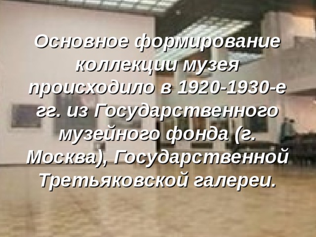 Основное формирование коллекции музея происходило в 1920-1930-е гг. из Государственного музейного фонда (г. Москва), Государственной Третьяковской галереи. 