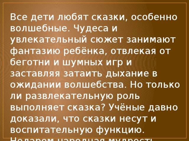 Все дети любят сказки, особенно волшебные. Чудеса и увлекательный сюжет занимают фантазию ребёнка, отвлекая от беготни и шумных игр и заставляя затаить дыхание в ожидании волшебства. Но только ли развлекательную роль выполняет сказка? Учёные давно доказали, что сказки несут и воспитательную функцию. Недаром народная мудрость передаётся через сказку из поколения… 