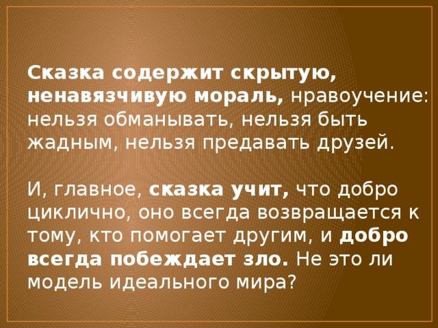 Сказка содержит скрытую, ненавязчивую мораль,  нравоучение: нельзя обманывать, нельзя быть жадным, нельзя предавать друзей.   И, главное,  сказка учит,  что добро циклично, оно всегда возвращается к тому, кто помогает другим, и  добро всегда побеждает зло.  Не это ли модель идеального мира? 