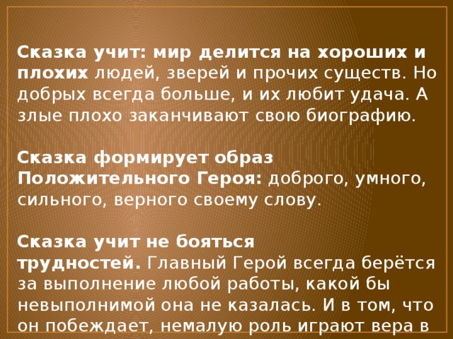 Сказка учит: мир делится на хороших и плохих  людей, зверей и прочих существ. Но добрых всегда больше, и их любит удача. А злые плохо заканчивают свою биографию.   Сказка формирует образ Положительного Героя:  доброго, умного, сильного, верного своему слову.   Сказка учит не бояться трудностей.  Главный Герой всегда берётся за выполнение любой работы, какой бы невыполнимой она не казалась. И в том, что он побеждает, немалую роль играют вера в себя, смелость и помощь друзей.   