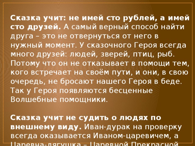 Сказка учит: не имей сто рублей, а имей сто друзей.  А самый верный способ найти друга – это не отвернуться от него в нужный момент. У сказочного Героя всегда много друзей: людей, зверей, птиц, рыб. Потому что он не отказывает в помощи тем, кого встречает на своём пути, и они, в свою очередь, не бросают нашего Героя в беде. Так у Героя появляются бесценные Волшебные помощники.   Сказка учит не судить о людях по внешнему виду.  Иван-дурак на проверку всегда оказывается Иваном-царевичем, а Царевна-лягушка – Царевной Прекрасной. Да и страшная Баба-Яга не во всех сказках – отрицательный персонаж. 