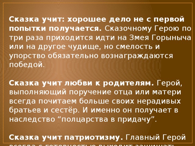 Сказка учит: хорошее дело не с первой попытки получается. Сказочному Герою по три раза приходится идти на Змея Горыныча или на другое чудище, но смелость и упорство обязательно вознаграждаются победой.   Сказка учит любви к родителям.  Герой, выполняющий поручение отца или матери всегда почитаем больше своих нерадивых братьев и сестёр. И именно он получает в наследство “полцарства в придачу”.   Сказка учит патриотизму.  Главный Герой всегда с готовностью выходит защищать родную землю от чудищ-захватчиков. 