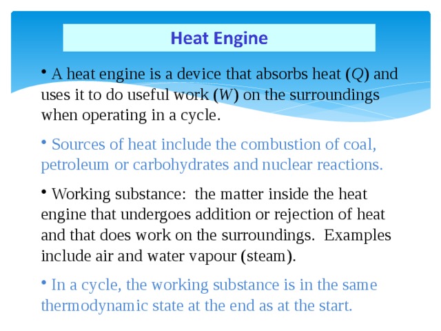 A heat engine is a device that absorbs heat ( Q ) and uses it to do useful work ( W ) on the surroundings when operating in a cycle.  Sources of heat include the combustion of coal, petroleum or carbohydrates and nuclear reactions.  Working substance: the matter inside the heat engine that undergoes addition or rejection of heat and that does work on the surroundings. Examples include air and water vapour (steam).  In a cycle, the working substance is in the same thermodynamic state at the end as at the start.