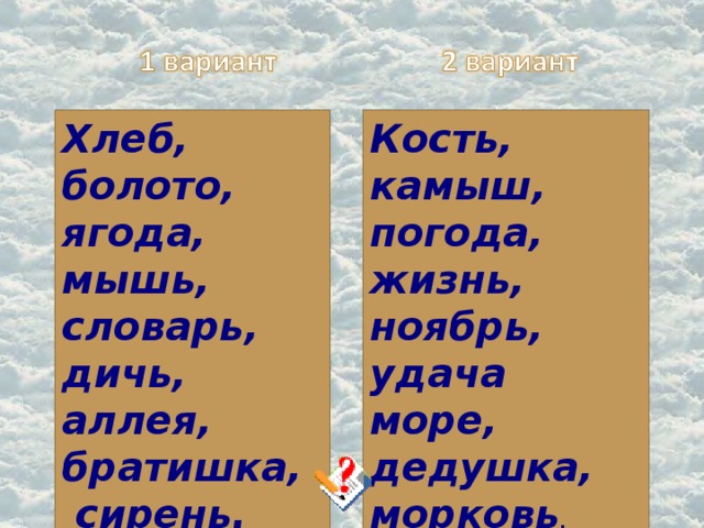 Хлеб, болото, ягода, мышь, словарь, дичь, аллея, братишка,  сирень. Кость, камыш, погода, жизнь, ноябрь, удача море, дедушка, морковь .