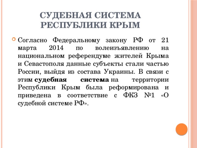 СУДЕБНАЯ СИСТЕМА РЕСПУБЛИКИ КРЫМ Согласно Федеральному закону РФ от 21 марта 2014 по волеизъявлению на национальном референдуме жителей Крыма и Севастополя данные субъекты стали частью России, выйдя из состава Украины. В связи с этим  судебная система  на территории Республики Крым была реформирована и приведена в соответствие с ФКЗ №1 «О судебной системе РФ». 