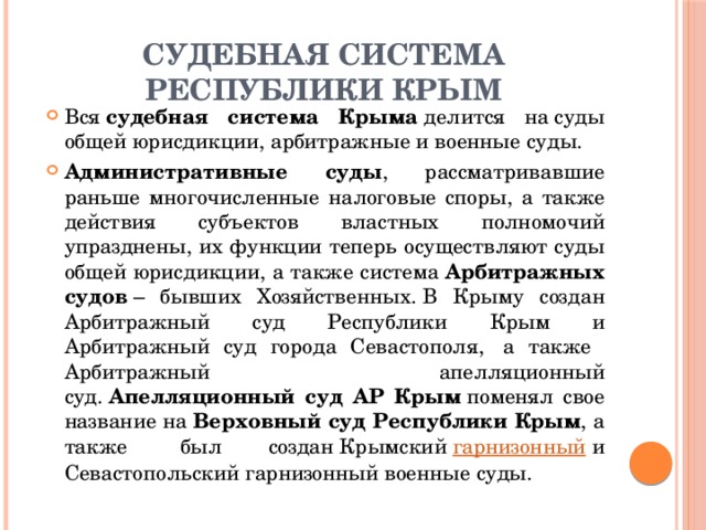 СУДЕБНАЯ СИСТЕМА РЕСПУБЛИКИ КРЫМ Вся  судебная система Крыма  делится на суды общей юрисдикции, арбитражные и военные суды. Административные суды , рассматривавшие раньше многочисленные налоговые споры, а также действия субъектов властных полномочий упразднены, их функции теперь осуществляют суды общей юрисдикции, а также система  Арбитражных судов  – бывших Хозяйственных. В Крыму создан Арбитражный суд Республики Крым и Арбитражный суд города Севастополя,  а также Арбитражный апелляционный суд.  Апелляционный суд АР Крым  поменял свое название на  Верховный суд Республики Крым , а также  был создан Крымский  гарнизонный  и Севастопольский гарнизонный военные суды. 