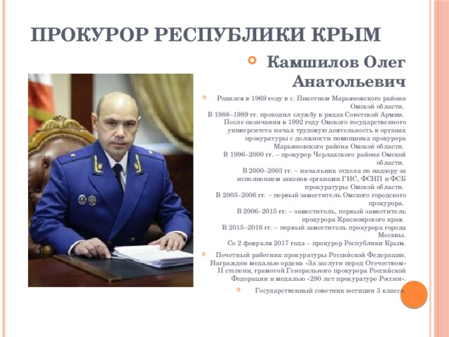 Прокурор Республики Крым   Камшилов Олег Анатольевич Родился в 1969 году в с. Пикетном Марьяновского района Омской области.   В 1988–1989 гг. проходил службу в рядах Советской Армии.   После окончания в 1992 году Омского государственного университета начал трудовую деятельность в органах прокуратуры с должности помощника прокурора Марьяновского района Омской области.   В 1996–2000 гг. – прокурор Черлакского района Омской области.   В 2000–2003 гг. – начальник отдела по надзору за исполнением законов органами ГНС, ФСНП и ФСБ прокуратуры Омской области.   В 2003–2006 гг. – первый заместитель Омского городского прокурора.   В 2006–2015 гг. – заместитель, первый заместитель прокурора Красноярского края.   В 2015–2016 гг. – первый заместитель прокурора города Москвы.  Со 2 февраля 2017 года – прокурор Республики Крым. Почетный работник прокуратуры Российской Федерации. Награжден медалью ордена «За заслуги перед Отечеством» II степени, грамотой Генерального прокурора Российской Федерации и медалью «290 лет прокуратуре России». Государственный советник юстиции 3 класса. 