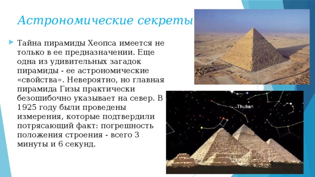 Астрономические секреты Тайна пирамиды Хеопса имеется не только в ее предназначении. Еще одна из удивительных загадок пирамиды - ее астрономические «свойства». Невероятно, но главная пирамида Гизы практически безошибочно указывает на север. В 1925 году были проведены измерения, которые подтвердили потрясающий факт: погрешность положения строения - всего 3 минуты и 6 секунд.  
