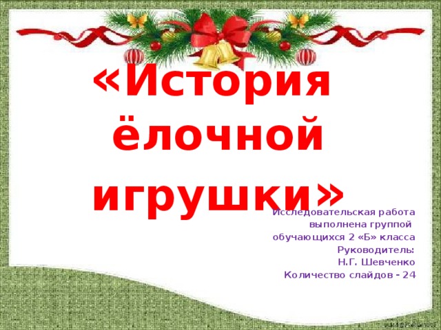 « История  ёлочной игрушки » Исследовательская работа выполнена группой обучающихся 2 «Б» класса Руководитель: Н.Г. Шевченко Количество слайдов - 24    