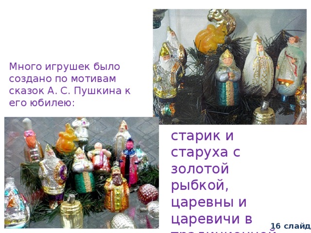 Много игрушек было создано по мотивам сказок А. С. Пушкина к его юбилею: старик и старуха с золотой рыбкой, царевны и царевичи в традиционной русской одежде. 16 слайд 