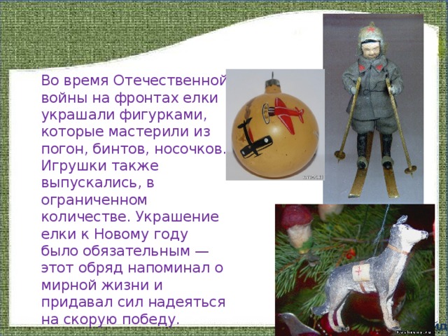 Во время Отечественной войны на фронтах елки украшали фигурками, которые мастерили из погон, бинтов, носочков. Игрушки также выпускались, в ограниченном количестве. Украшение елки к Новому году было обязательным — этот обряд напоминал о мирной жизни и придавал сил надеяться на скорую победу. 13 слайд 