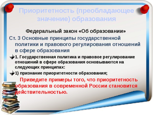 Приоритетность (преобладающее значение) образования Федеральный закон «Об образовании» Ст. 3 Основные принципы государственной политики и правового регулирования отношений в сфере образования 1. Государственная политика и правовое регулирование отношений в сфере образования основываются на следующих принципах: 1) признание приоритетности образования;  Приведите примеры того, что приоритетность образования в современной России становится действительностью. 