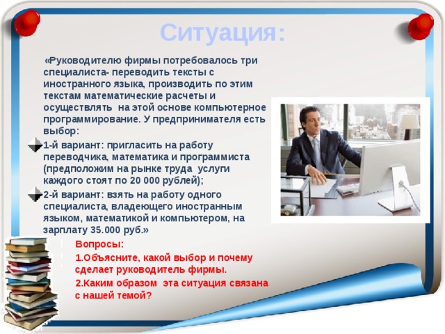 Ситуация: «Руководителю фирмы потребовалось три специалиста- переводить тексты с иностранного языка, производить по этим текстам математические расчеты и осуществлять на этой основе компьютерное программирование. У предпринимателя есть выбор: 1-й вариант: пригласить на работу переводчика, математика и программиста (предположим на рынке труда услуги каждого стоят по 20 000 рублей); 2-й вариант: взять на работу одного специалиста, владеющего иностранным языком, математикой и компьютером, на зарплату 35.000 руб.» Вопросы: Объясните, какой выбор и почему сделает руководитель фирмы. Каким образом эта ситуация связана с нашей темой? 