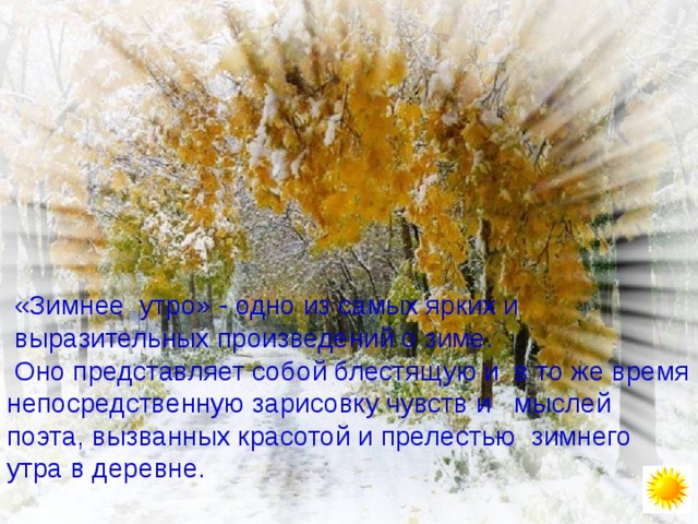  «Зимнее утро» - одно из самых ярких и  выразительных произведений о зиме.  Оно представляет собой блестящую и в то же время непосредственную зарисовку чувств и мыслей поэта, вызванных красотой и прелестью зимнего утра в деревне. 