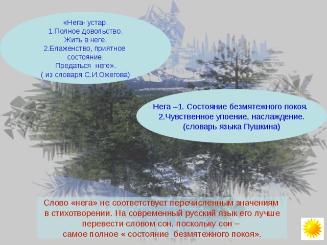 «Нега- устар. 1.Полное довольство. Жить в неге. 2.Блаженство, приятное состояние. Предаться неге». ( из словаря С.И.Ожегова) Нега –1. Состояние безмятежного покоя. 2.Чувственное упоение, наслаждение. (словарь языка Пушкина) Слово «нега» не соответствует перечисленным значениям в стихотворении. На современный русский язык его лучше перевести словом сон, поскольку сон – самое полное « состояние безмятежного покоя». 