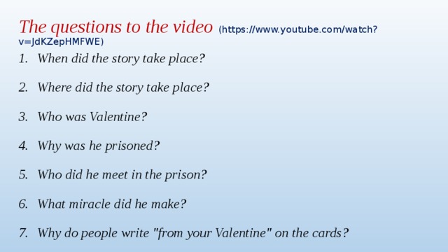 The questions to the video (https://www.youtube.com/watch?v=JdKZepHMFWE) When did the story take place? Where did the story take place? Who was Valentine? Why was he prisoned? Who did he meet in the prison? What miracle did he make? Why do people write 