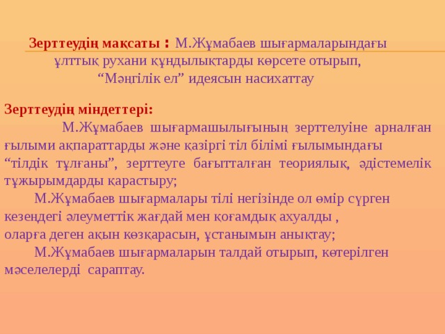 Зерттеудің мақсаты : М.Жұмабаев шығармаларындағы  ұлттық рухани құндылықтарды көрсете отырып, “ Мәңгілік ел” идеясын насихаттау  Зерттеудің міндеттері:  М.Жұмабаев шығармашылығының зерттелуіне арналған ғылыми ақпараттарды және қазіргі тіл білімі ғылымындағы “ тілдік тұлғаны”, зерттеуге бағытталған теориялық, әдістемелік тұжырымдарды қарастыру;  М.Жұмабаев шығармалары тілі негізінде ол өмір сүрген кезеңдегі әлеуметтік жағдай мен қоғамдық ахуалды , оларға деген ақын көзқарасын, ұстанымын анықтау;  М.Жұмабаев шығармаларын талдай отырып, көтерілген мәселелерді сараптау. 