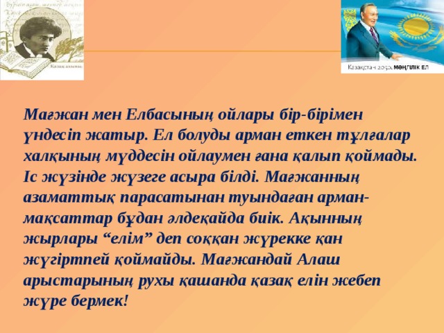 Мағжан мен Елбасының ойлары бір-бірімен үндесіп жатыр. Ел болуды арман еткен тұлғалар халқының мүддесін ойлаумен ғана қалып қоймады. Іс жүзінде жүзеге асыра білді. Мағжанның азаматтық парасатынан туындаған арман-мақсаттар бұдан әлдеқайда биік. Ақынның жырлары “елім” деп соққан жүрекке қан жүгіртпей қоймайды. Мағжандай Алаш арыстарының рухы қашанда қазақ елін жебеп жүре бермек! 