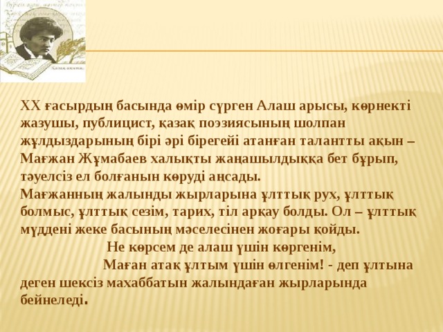 ХХ ғасырдың басында өмір сүрген Алаш арысы, көрнекті жазушы, публицист, қазақ поэзиясының шолпан жұлдыздарының бірі әрі бірегейі атанған талантты ақын – Мағжан Жұмабаев халықты жаңашылдыққа бет бұрып, тәуелсіз ел болғанын көруді аңсады. Мағжанның жалынды жырларына ұлттық рух, ұлттық болмыс, ұлттық сезім, тарих, тіл арқау болды. Ол – ұлттық мүддені жеке басының мәселесінен жоғары қойды. Не көрсем де алаш үшін көргенім,  Маған атақ ұлтым үшін өлгенім! - деп ұлтына деген шексіз махаббатын жалындаған жырларында бейнеледі . 