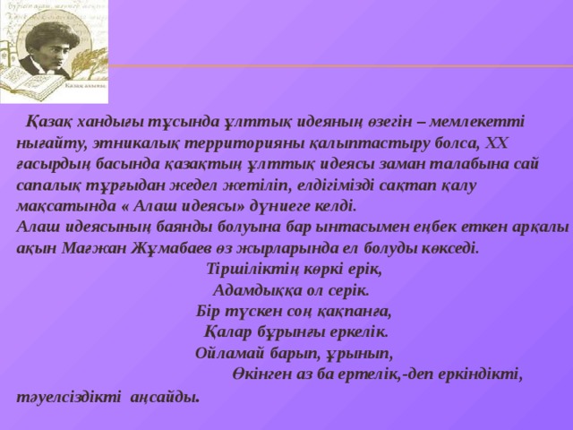  Қазақ хандығы тұсында ұлттық идеяның өзегін – мемлекетті нығайту, этникалық территорияны қалыптастыру болса, ХХ ғасырдың басында қазақтың ұлттық идеясы заман талабына сай сапалық тұрғыдан жедел жетіліп, елдігімізді сақтап қалу мақсатында « Алаш идеясы» дүниеге келді. Алаш идеясының баянды болуына бар ынтасымен еңбек еткен арқалы ақын Мағжан Жұмабаев өз жырларында ел болуды көкседі. Тіршіліктің көркі ерік, Адамдыққа ол серік. Бір түскен соң қақпанға,  Қалар бұрынғы еркелік. Ойламай барып, ұрынып,  Өкінген аз ба ертелік,-деп еркіндікті, тәуелсіздікті аңсайды . 