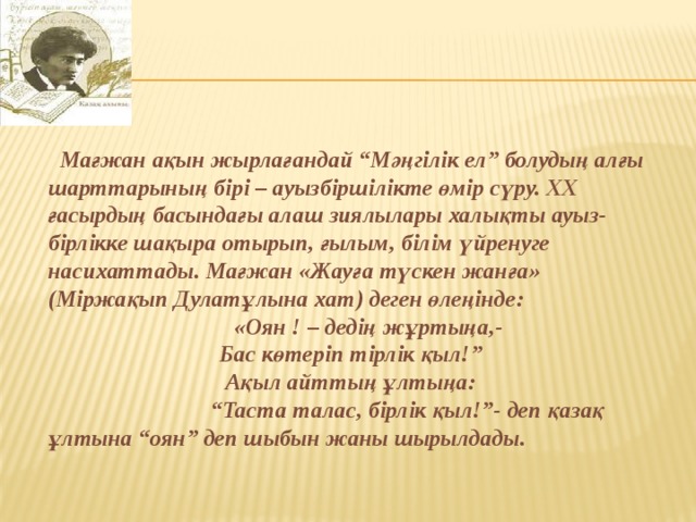  Мағжан ақын жырлағандай “Мәңгілік ел” болудың алғы шарттарының бірі – ауызбіршілікте өмір сүру. ХХ ғасырдың басындағы алаш зиялылары халықты ауыз- бірлікке шақыра отырып, ғылым, білім үйренуге насихаттады. Мағжан «Жауға түскен жанға» (Міржақып Дулатұлына хат) деген өлеңінде:  «Оян ! – дедің жұртыңа,- Бас көтеріп тірлік қыл!” Ақыл айттың ұлтыңа: “ Таста талас, бірлік қыл!”- деп қазақ ұлтына “оян” деп шыбын жаны шырылдады. 