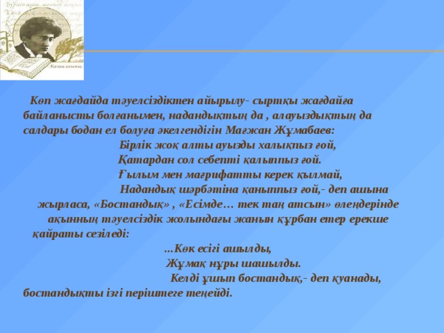  Көп жағдайда тәуелсіздіктен айырылу- сыртқы жағдайға байланысты болғанымен, надандықтың да , алауыздықтың да салдары бодан ел болуға әкелгендігін Мағжан Жұмабаев:  Бірлік жоқ алты ауызды халықпыз ғой,  Қатардан сол себепті қалыппыз ғой.  Ғылым мен мағрифатты керек қылмай,  Надандық шәрбәтіна қаныппыз ғой,- деп ашына жырласа, «Бостандық» , «Есімде… тек таң атсын» өлеңдерінде ақынның тәуелсіздік жолындағы жанын құрбан етер ерекше  қайраты сезіледі: ...Көк есігі ашылды,  Жұмақ нұры шашылды.  Келді ұшып бостандық,- деп қуанады, бостандықты ізгі періштеге теңейді. 