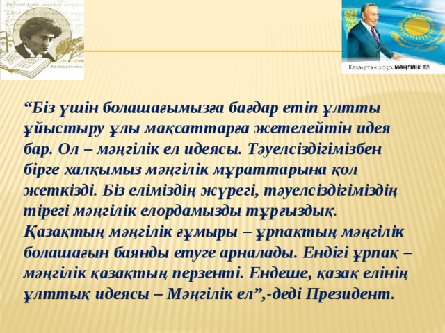 “ Біз үшін болашағымызға бағдар етіп ұлтты ұйыстыру ұлы мақсаттарға жетелейтін идея бар. Ол – мәңгілік ел идеясы. Тәуелсіздігімізбен бірге халқымыз мәңгілік мұраттарына қол жеткізді. Біз еліміздің жүрегі, тәуелсіздігіміздің тірегі мәңгілік елордамызды тұрғыздық. Қазақтың мәңгілік ғұмыры – ұрпақтың мәңгілік болашағын баянды етуге арналады. Ендігі ұрпақ – мәңгілік қазақтың перзенті. Ендеше, қазақ елінің ұлттық идеясы – Мәңгілік ел”,-деді Президент. 