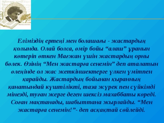 Еліміздің ертеңі мен болашағы - жастардың қолында. Олай болса, өмір бойы “алаш” ұранын көтеріп өткен Мағжан үшін жастардың орны бөлек. Өзінің “Мен жастарға сенемін” деп аталатын өлеңінде ол жас жеткіншектерге үлкен үмітпен қарайды. Жастардың бойынан қыранның қанатындай күштілікті, таза жүрек пен сүйкімді мінезді, туған жерге деген шексіз махаббаты көреді. Соған мақтанады, шабыттана жырлайды. “Мен жастарға сенемін!”- деп асқақтай сөйлейді. 