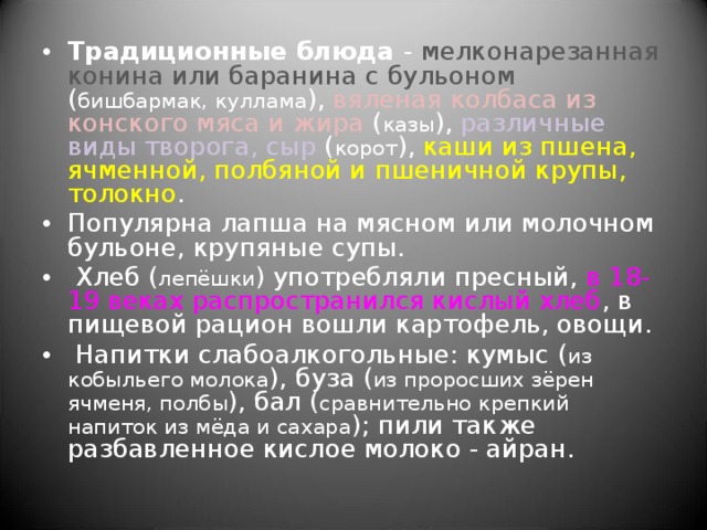 Традиционные блюда - мелконарезанная конина или баранина с бульоном ( бишбармак, куллама ), вяленая колбаса из конского мяса и жира ( казы ), различные виды творога, сыр ( корот ), каши из пшена, ячменной, полбяной и пшеничной крупы, толокно . Популярна лапша на мясном или молочном бульоне, крупяные супы.  Хлеб ( лепёшки ) употребляли пресный, в 18-19 веках распространился кислый хлеб , в пищевой рацион вошли картофель, овощи.  Напитки слабоалкогольные: кумыс ( из кобыльего молока ), буза ( из проросших зёрен ячменя, полбы ), бал ( сравнительно крепкий напиток из мёда и сахара ); пили также разбавленное кислое молоко - айран. 