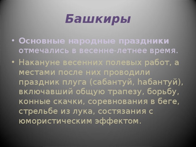 Башкиры Основные народные праздники отмечались в весенне-летнее время. Накануне весенних полевых работ, а местами после них проводили праздник плуга (сабантуй, hабантуй), включавший общую трапезу, борьбу, конные скачки, соревнования в беге, стрельбе из лука, состязания с юмористическим эффектом. 