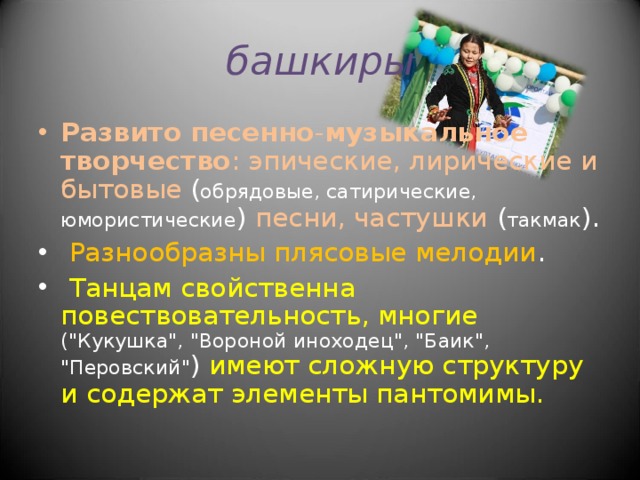 башкиры Развито песенно - музыкальное творчество : эпические, лирические и бытовые ( обрядовые, сатирические, юмористические ) песни, частушки ( такмак ).  Разнообразны плясовые мелодии .  Танцам свойственна повествовательность, многие (
