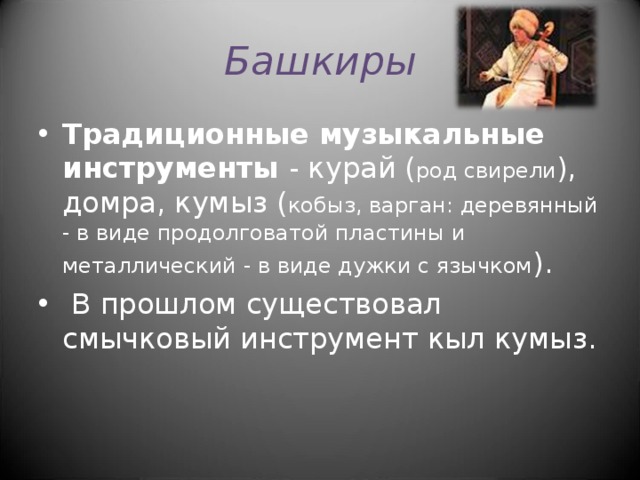 Башкиры Традиционные музыкальные инструменты - курай ( род свирели ), домра, кумыз ( кобыз, варган: деревянный - в виде продолговатой пластины и металлический - в виде дужки с язычком ).  В прошлом существовал смычковый инструмент кыл кумыз. 