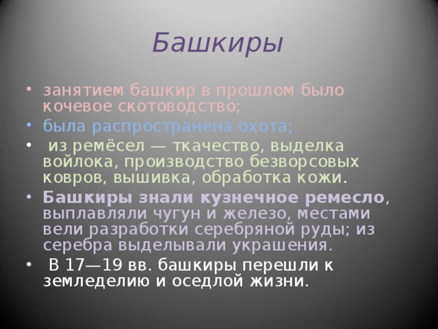 Башкиры занятием башкир в прошлом было кочевое скотоводство; была распространена охота;  из ремёсел — ткачество, выделка войлока, производство безворсовых ковров, вышивка, обработка кожи . Башкиры знали кузнечное ремесло , выплавляли чугун и железо, местами вели разработки серебряной руды; из серебра выделывали украшения.  В 17—19 вв. башкиры перешли к земледелию и оседлой жизни.   