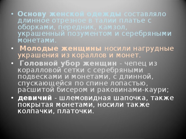 Основу женской одежды составляло длинное отрезное в талии платье с оборками, передник, камзол, украшенный позументом и серебряными монетами.  Молодые женщины носили нагрудные украшения из кораллов и монет.  Головной убор женщин - чепец из коралловой сетки с серебряными подвесками и монетами, с длинной, спускающейся по спине лопастью, расшитой бисером и раковинами-каури; девичий - шлемовидная шапочка, также покрытая монетами, носили также колпачки, платочки. 