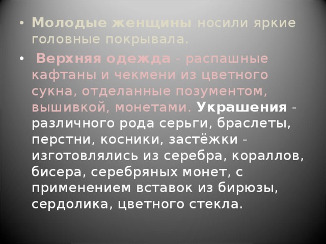 Молодые женщины носили яркие головные покрывала.  Верхняя одежда - распашные кафтаны и чекмени из цветного сукна, отделанные позументом, вышивкой, монетами. Украшения - различного рода серьги, браслеты, перстни, косники, застёжки - изготовлялись из серебра, кораллов, бисера, серебряных монет, с применением вставок из бирюзы, сердолика, цветного стекла. 