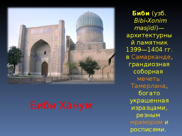 Биби ( узб.  Bibi-Xonim masjidi )— архитектурный памятник 1399—1404 гг. в Самарканде , грандиозная соборная мечеть  Тамерлана , богато украшенная изразцами, резным мрамором и росписями . Биби Ханум 