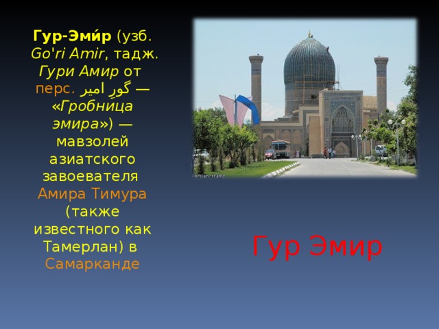 Гур-Эми́р ( узб.  Go'ri Amir , тадж.  Гури Амир от перс.  گورِ امیر ‎ — « Гробница эмира ») — мавзолей азиатского завоевателя Амира Тимура (также известного как Тамерлан) в Самарканде Гур Эмир 
