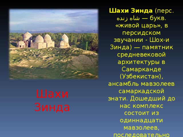 Шахи Зинда (перс. شاه زنده ‎ — букв. «живой царь», в персидском звучании - Шох-и Зинда) — памятник средневековой архитектуры в Самарканде (Узбекистан), ансамбль мавзолеев самаркадской знати. Дошедший до нас комплекс состоит из одиннадцати мавзолеев, последовательно пристраивавшиеся друг к другу в течение XIV—XV веков. Шахи Зинда 