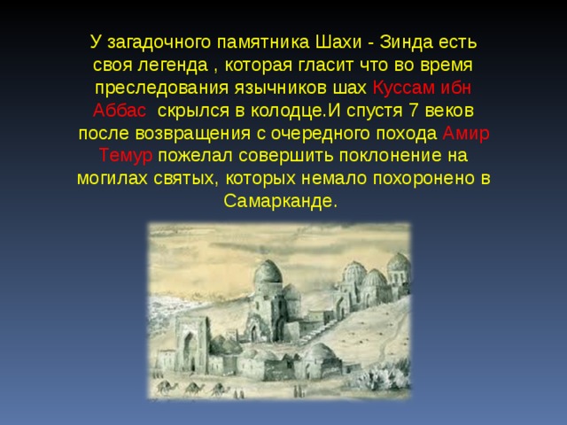 У загадочного памятника Шахи - Зинда есть своя легенда , которая гласит что во время преследования язычников шах Куссам ибн Аббас скрылся в колодце.И спустя 7 веков после возвращения с очередного похода Амир Темур пожелал совершить поклонение на могилах святых, которых немало похоронено в Самарканде.  