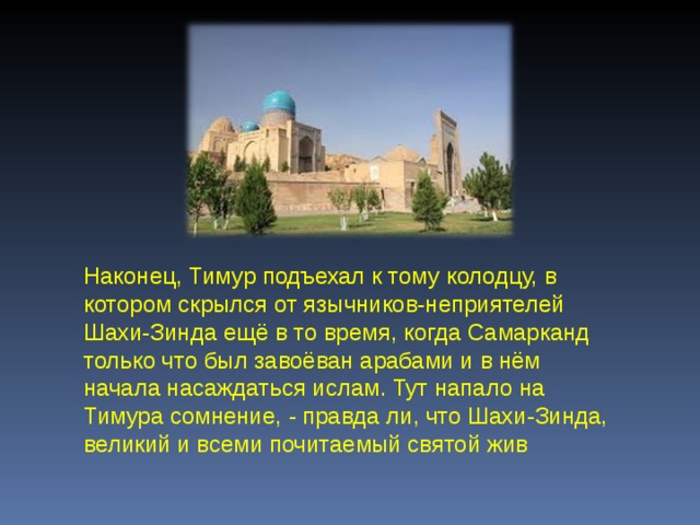 Наконец, Тимур подъехал к тому колодцу, в котором скрылся от язычников-неприятелей Шахи-Зинда ещё в то время, когда Самарканд только что был завоёван арабами и в нём начала насаждаться ислам. Тут напало на Тимура сомнение, - правда ли, что Шахи-Зинда, великий и всеми почитаемый святой жив 