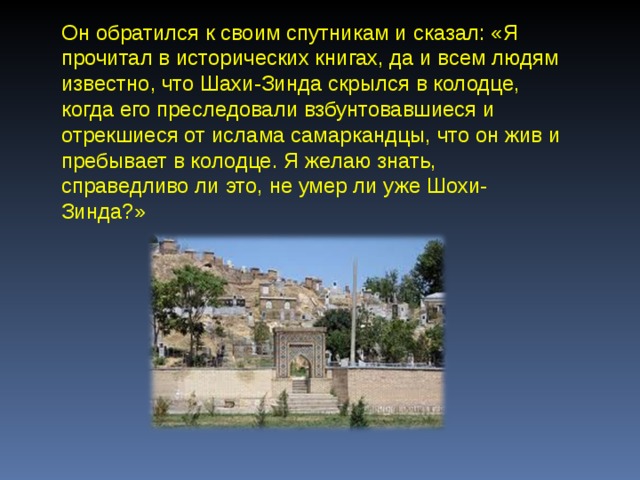 Он обратился к своим спутникам и сказал: «Я прочитал в исторических книгах, да и всем людям известно, что Шахи-Зинда скрылся в колодце, когда его преследовали взбунтовавшиеся и отрекшиеся от ислама самаркандцы, что он жив и пребывает в колодце. Я желаю знать, справедливо ли это, не умер ли уже Шохи-Зинда?» 