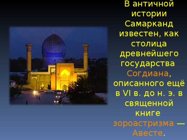 В античной истории Самарканд известен, как столица древнейшего государства Согдиана , описанного ещё в VI в. до н. э. в священной книге зороастризма — Авесте . 