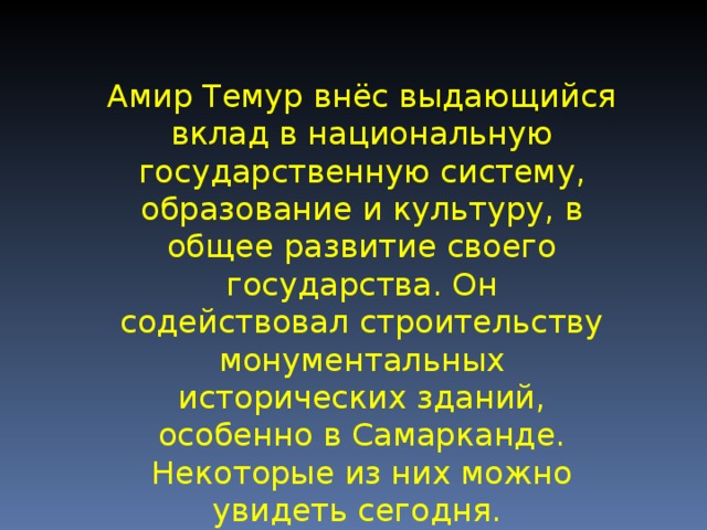 Амир Темур внёс выдающийся вклад в национальную государственную систему, образование и культуру, в общее развитие своего государства. Он содействовал строительству монументальных исторических зданий, особенно в Самарканде. Некоторые из них можно увидеть сегодня. 
