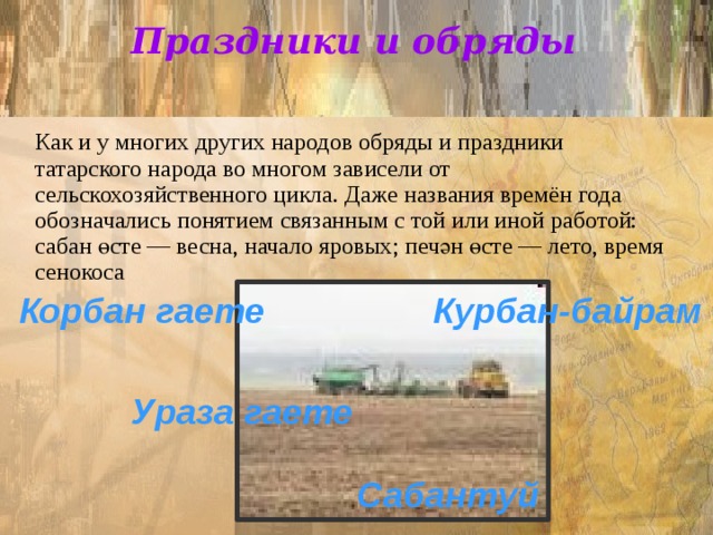 Праздники и обряды    Как и у многих других народов обряды и праздники татарского народа во многом зависели от сельскохозяйственного цикла. Даже названия времён года обозначались понятием связанным с той или иной работой: сабан өсте — весна, начало яровых; печән өсте — лето, время сенокоса Корбан гаете Курбан-байрам Ураза гаете Сабантуй 